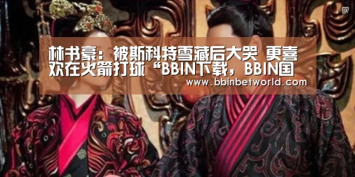 林书豪:被斯科特雪藏后大哭 更喜欢在火箭打球“BBIN下载,BBIN国际厅,BBIN真人,BBIN赛事”(图4) BBIN下载,BBIN国际厅,BBIN真人,BBIN赛事
